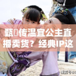 甄嬛传温宜公主直播卖货？经典IP这是要晚节不保啊！