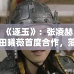 《逐玉》：张凌赫田曦薇首度合作，落难侯爷与屠户女的乱世契约引发关注