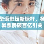 华语影坛新标杆，杨幂票房破百亿引关注