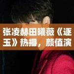 张凌赫田曦薇《逐玉》热播，颜值演技双在线