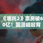 《哪吒2》票房破60亿！国漫崛起背后，是技术革新还是文化自信？