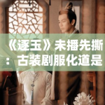 《逐玉》未播先撕：古装剧服化道是文化自信还是瞎搞？