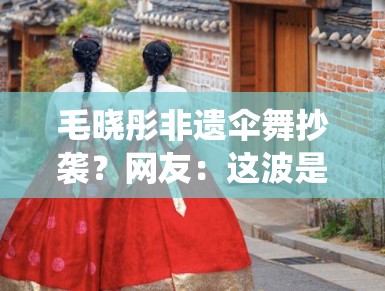 毛晓彤非遗伞舞抄袭?网友:这波是传统文化碰瓷? 毛晓彤非遗伞舞抄袭?网友:这波是传统文化碰瓷?