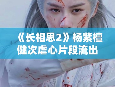 《长相思2》杨紫檀健次虐心片段流出，眼泪值拉满引观众心疼