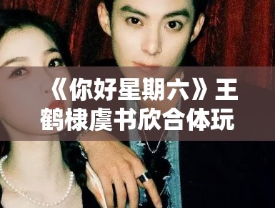 《你好星期六》王鹤棣虞书欣合体玩游戏，CP粉狂喜刷屏“嗑到了”