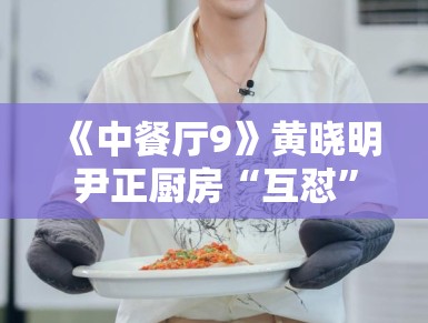 《中餐厅9》黄晓明尹正厨房“互怼”升级，默契配合被赞“黄金搭档”
