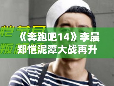 《奔跑吧14》李晨郑恺泥潭大战再升级，表情管理失控成表情包