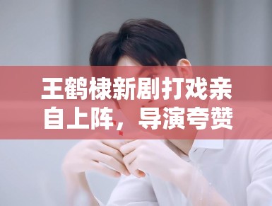 王鹤棣新剧打戏亲自上阵，导演夸赞：“太拼了，未来可期”