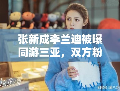 张新成李兰迪被曝同游三亚，双方粉丝：期待合作，别乱猜