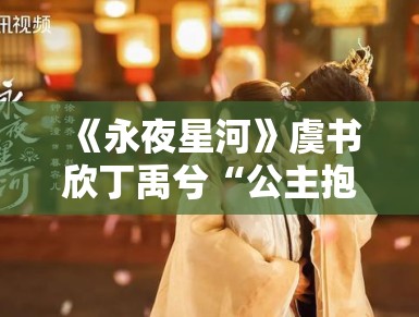 《永夜星河》虞书欣丁禹兮“公主抱”花絮流出，甜度超标引尖叫