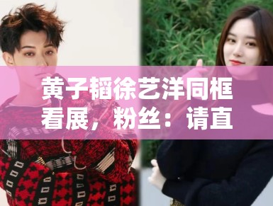 黄子韬徐艺洋同框看展，粉丝：请直接官宣恋情，别藏着掖着了