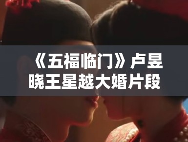 《五福临门》卢昱晓王星越大婚片段曝光，红妆造型美出新高度