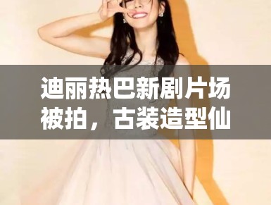 迪丽热巴新剧片场被拍，古装造型仙气飘飘引路人围观