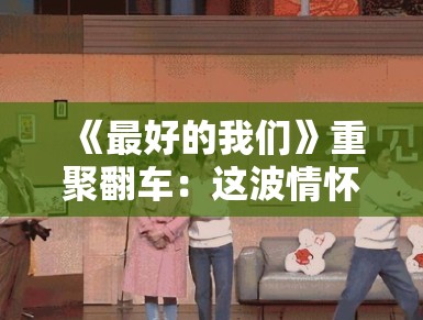 《最好的我们》重聚翻车:这波情怀卖得我脚趾抠出三室一厅! 《最好的我们》重聚翻车:这波情怀卖得我脚趾抠出三室一厅!