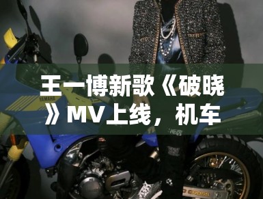 王一博新歌《破晓》MV上线，机车造型帅炸全场引模仿潮
