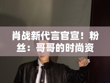 肖战新代言官宣！粉丝：哥哥的时尚资源开挂，支持国货