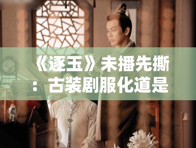 《逐玉》未播先撕：古装剧服化道是文化自信还是瞎搞？
