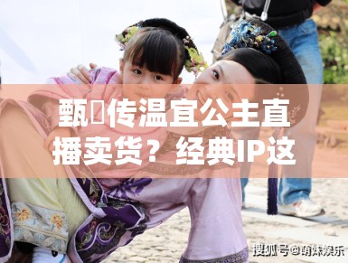 甄嬛传温宜公主直播卖货?经典IP这是要晚节不保啊! 甄嬛传温宜公主直播卖货?经典IP这是要晚节不保啊!