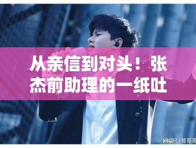 从亲信到对头!张杰前助理的一纸吐槽撕开了明星职场真相,谁才是真正的“难搞”艺人? 从亲信到对头!张杰前助理的一纸吐槽撕开了明星职场真相,谁才是真正的“难搞”艺人?