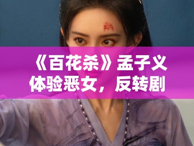 《百花杀》孟子义体验恶女，反转剧情引期待