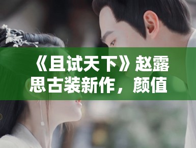 《且试天下》赵露思古装新作,颜值演技双在线 《且试天下》赵露思古装新作,颜值演技双在线