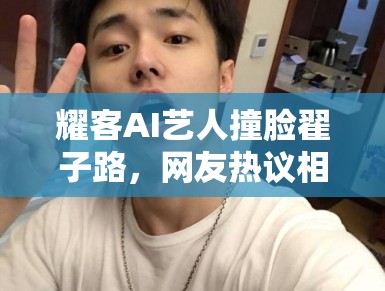耀客AI艺人撞脸翟子路,网友热议相似度 耀客AI艺人撞脸翟子路,网友热议相似度