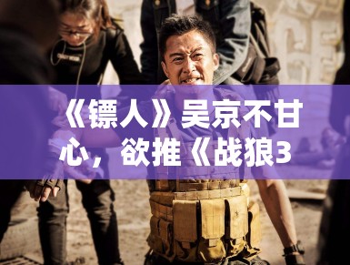 《镖人》吴京不甘心,欲推《战狼3》救场 《镖人》吴京不甘心,欲推《战狼3》救场
