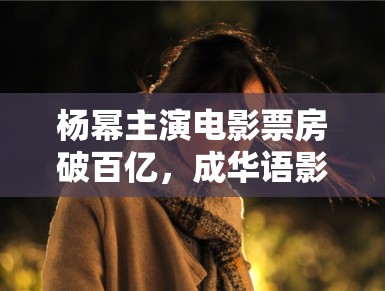 杨幂主演电影票房破百亿，成华语影坛新标杆