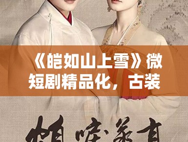 《皑如山上雪》微短剧精品化,古装新风尚 《皑如山上雪》微短剧精品化,古装新风尚