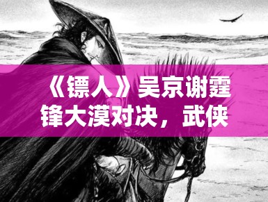 《镖人》吴京谢霆锋大漠对决，武侠新篇章震撼来袭