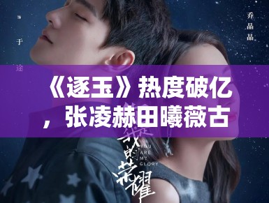 《逐玉》热度破亿，张凌赫田曦薇古装CP引热议